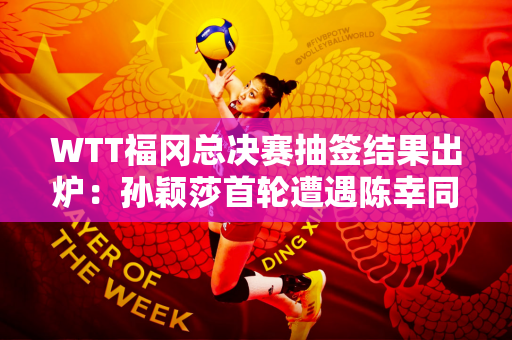 WTT福冈总决赛抽签结果出炉：孙颖莎首轮遭遇陈幸同