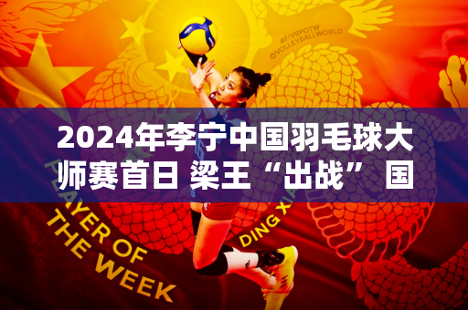 2024年李宁中国羽毛球大师赛首日 梁王“出战” 国羽队10场比赛赢了9场