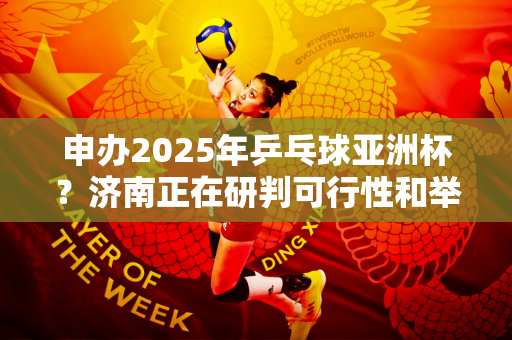申办2025年乒乓球亚洲杯？济南正在研判可行性和举办条件