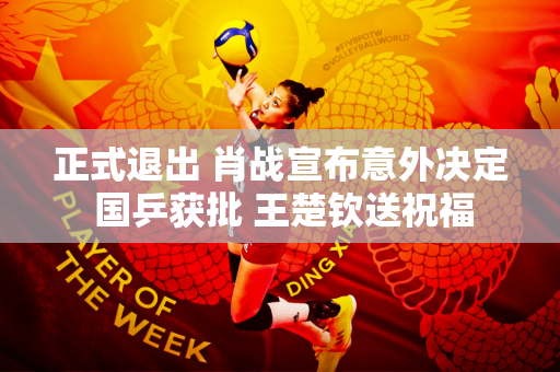 正式退出 肖战宣布意外决定 国乒获批 王楚钦送祝福