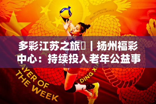 多彩江苏之旅⑫｜扬州福彩中心：持续投入老年公益事业 赢得居民掌声
