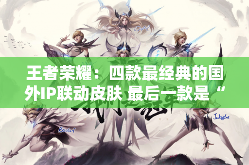 王者荣耀：四款最经典的国外IP联动皮肤 最后一款是“绝版”？