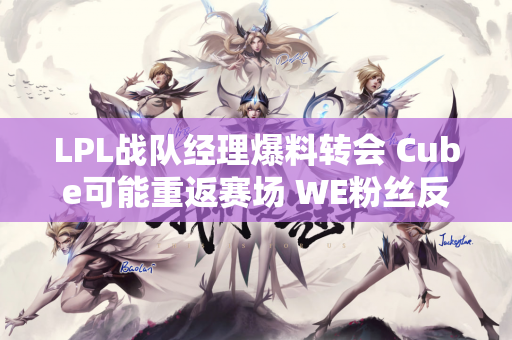 LPL战队经理爆料转会 Cube可能重返赛场 WE粉丝反应激烈