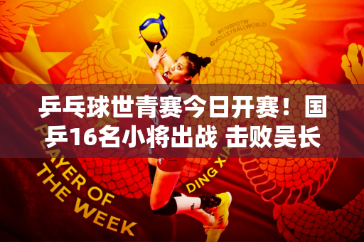 乒乓球世青赛今日开赛！国乒16名小将出战 击败吴长城等三位强敌