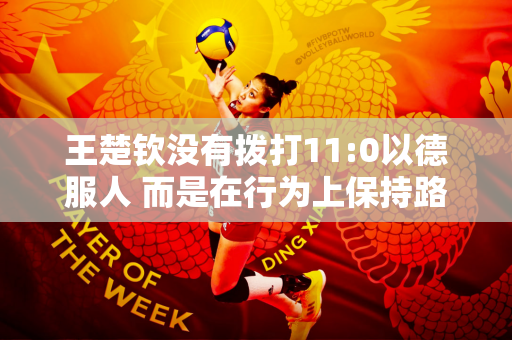 王楚钦没有拨打11:0以德服人 而是在行为上保持路线以赢得张本智和张本智的尊重 并主动低头