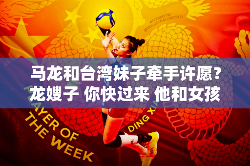 马龙和台湾妹子牵手许愿？龙嫂子 你快过来 他和女孩同意为她写一张明信片