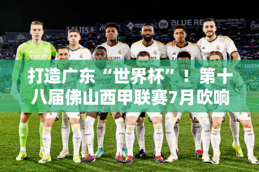 打造广东“世界杯”！第十八届佛山西甲联赛7月吹响