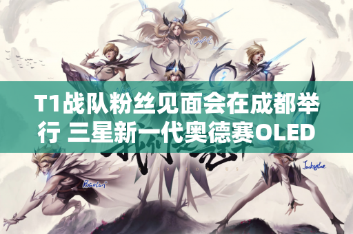 T1战队粉丝见面会在成都举行 三星新一代奥德赛OLED G6已开启预约报名