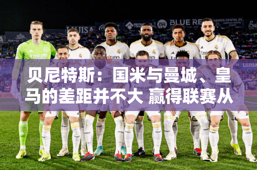 贝尼特斯：国米与曼城、皇马的差距并不大 赢得联赛从来都不是一件容易的事