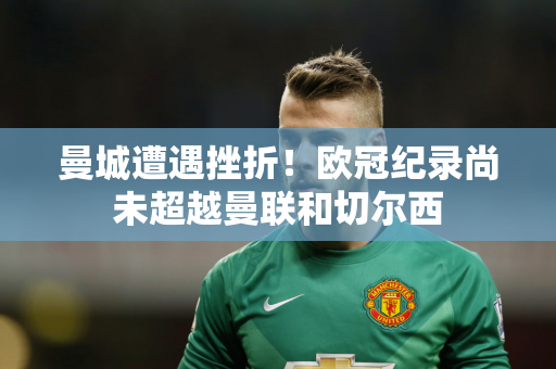 曼城遭遇挫折！欧冠纪录尚未超越曼联和切尔西