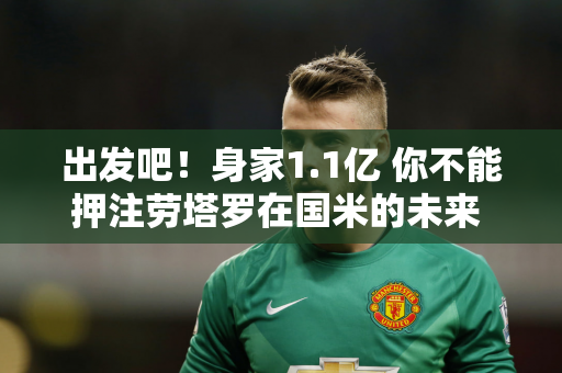 出发吧！身家1.1亿 你不能押注劳塔罗在国米的未来 马洛塔非常清醒