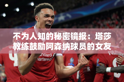 不为人知的秘密镜报：塔莎教练鼓励阿森纳球员的女友在场外成为最好的朋友