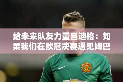 给未来队友力量吕迪格：如果我们在欧冠决赛遇见姆巴佩 我将彻底摧毁他！