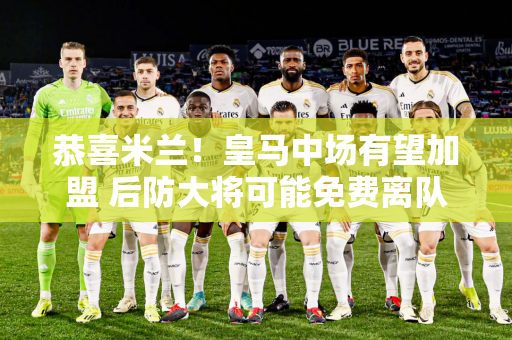 恭喜米兰！皇马中场有望加盟 后防大将可能免费离队
