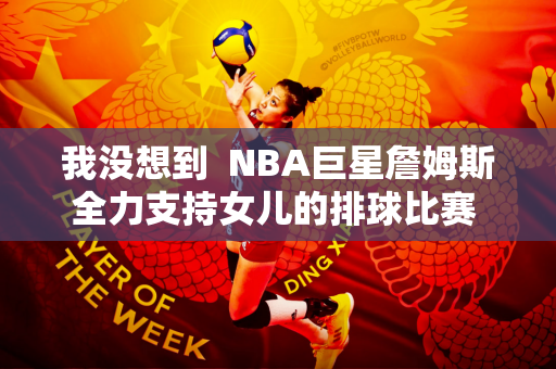 我没想到  NBA巨星詹姆斯全力支持女儿的排球比赛 朱婷就在她的名字里