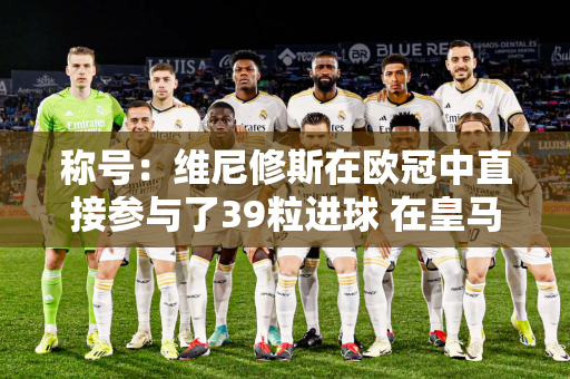 称号：维尼修斯在欧冠中直接参与了39粒进球 在皇马历史上仅次于C罗、本泽马和劳尔