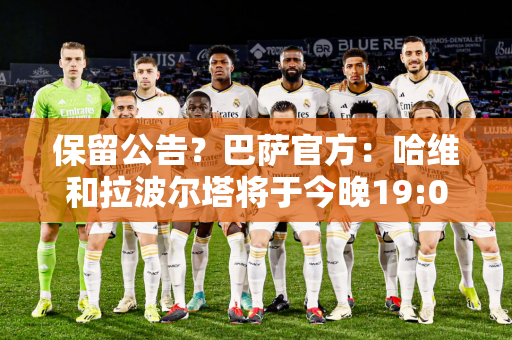 保留公告？巴萨官方：哈维和拉波尔塔将于今晚19:00召开新闻发布会