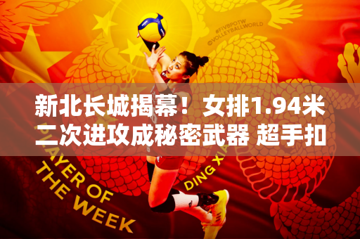 新北长城揭幕！女排1.94米二次进攻成秘密武器 超手扣球助力蔡斌