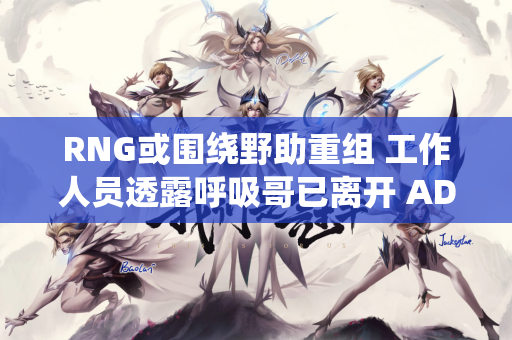 RNG或围绕野助重组 工作人员透露呼吸哥已离开 AD正在试训