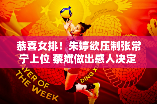 恭喜女排！朱婷欲压制张常宁上位 蔡斌做出感人决定 李盈莹期待