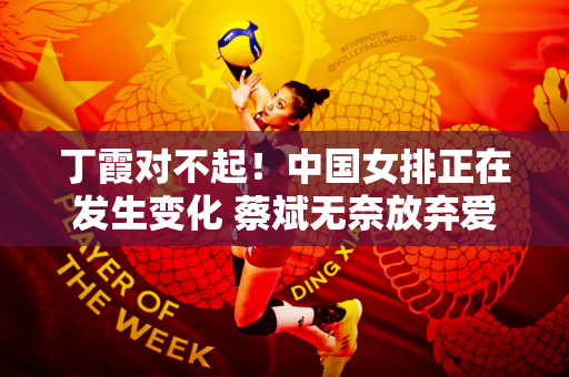 丁霞对不起！中国女排正在发生变化 蔡斌无奈放弃爱徒