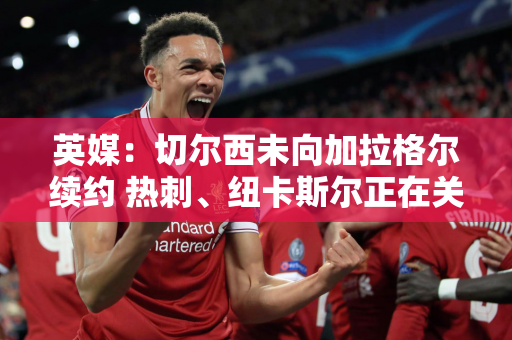 英媒：切尔西未向加拉格尔续约 热刺、纽卡斯尔正在关注他