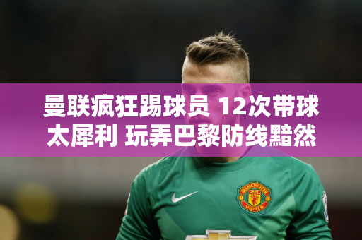 曼联疯狂踢球员 12次带球太犀利 玩弄巴黎防线黯然失色姆巴佩