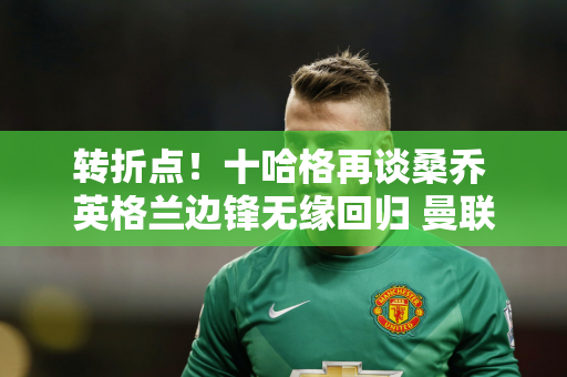 转折点！十哈格再谈桑乔 英格兰边锋无缘回归 曼联坚持“套现”