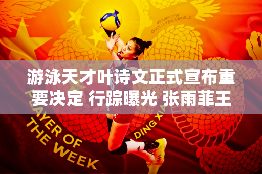 游泳天才叶诗文正式宣布重要决定 行踪曝光 张雨菲王顺送上祝福
