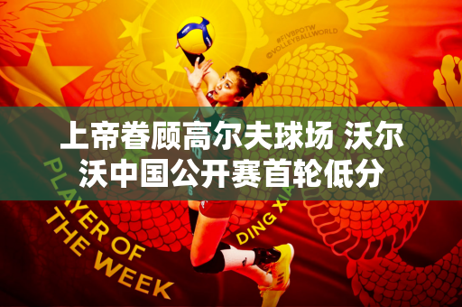 上帝眷顾高尔夫球场 沃尔沃中国公开赛首轮低分
