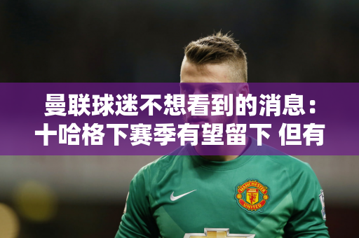 曼联球迷不想看到的消息：十哈格下赛季有望留下 但有前提条件