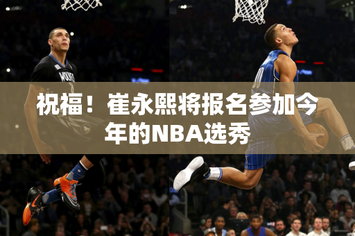 祝福！崔永熙将报名参加今年的NBA选秀