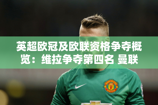 英超欧冠及欧联资格争夺概览：维拉争夺第四名 曼联领跑欧联席位
