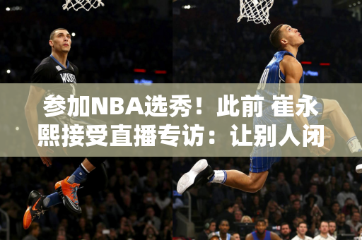 参加NBA选秀！此前 崔永熙接受直播专访：让别人闭嘴的最好办法就是自己打得更好！