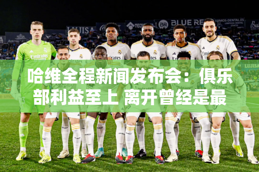 哈维全程新闻发布会：俱乐部利益至上 离开曾经是最好的选择 现在情况发生了变化