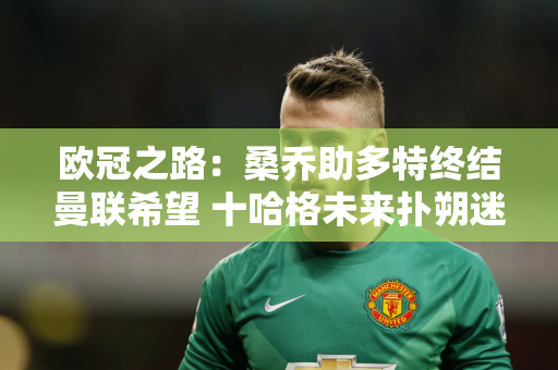 欧冠之路：桑乔助多特终结曼联希望 十哈格未来扑朔迷离