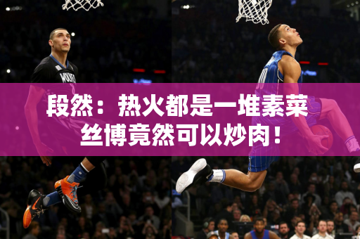 段然：热火都是一堆素菜 丝博竟然可以炒肉！