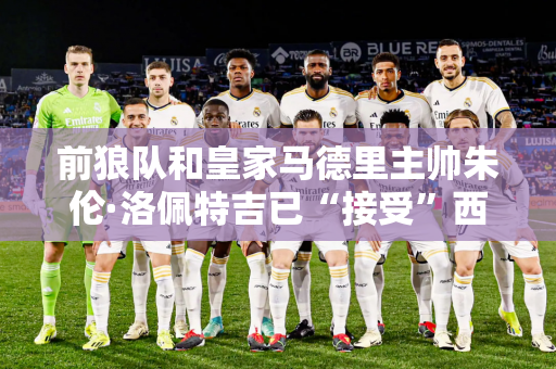 前狼队和皇家马德里主帅朱伦·洛佩特吉已“接受”西汉姆联队的报价