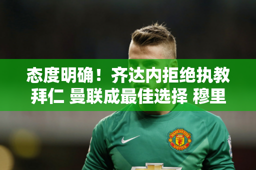 态度明确！齐达内拒绝执教拜仁 曼联成最佳选择 穆里尼奥回归？