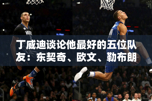 丁威迪谈论他最好的五位队友：东契奇、欧文、勒布朗·詹姆斯、杜兰特和浓眉哥