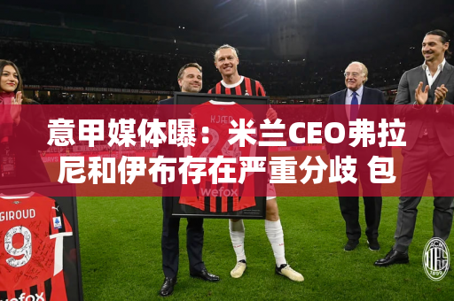 意甲媒体曝：米兰CEO弗拉尼和伊布存在严重分歧 包括选择主教练的问题