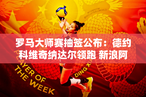 罗马大师赛抽签公布：德约科维奇纳达尔领跑 新浪阿卡缺席！