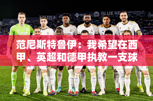 范尼斯特鲁伊：我希望在西甲、英超和德甲执教一支球队 我非常喜欢阿隆索的足球