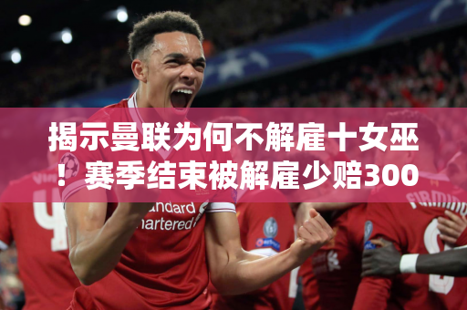 揭示曼联为何不解雇十女巫！赛季结束被解雇少赔300万 拉觉想尽办法省钱