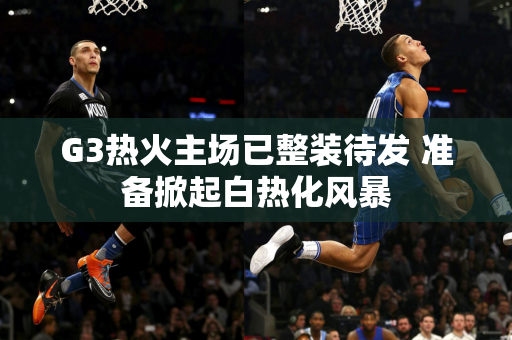 G3热火主场已整装待发 准备掀起白热化风暴