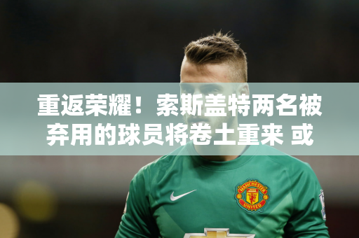 重返荣耀！索斯盖特两名被弃用的球员将卷土重来 或将再次代表英格兰征战欧洲杯