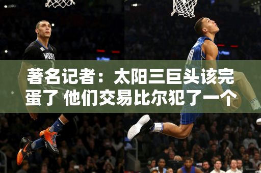 著名记者：太阳三巨头该完蛋了 他们交易比尔犯了一个错误