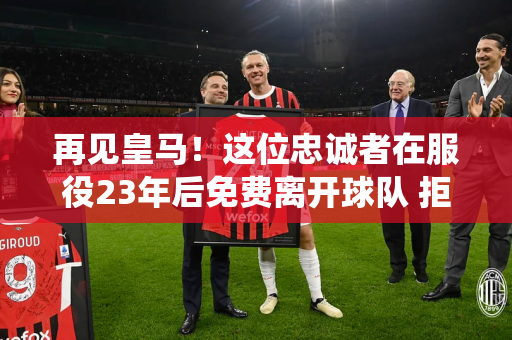 再见皇马！这位忠诚者在服役23年后免费离开球队 拒绝了国际米兰 投奔C罗或与梅西联手