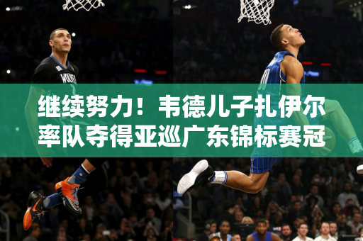 继续努力！韦德儿子扎伊尔率队夺得亚巡广东锦标赛冠军