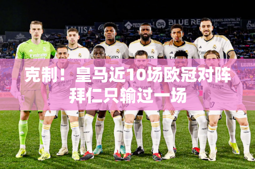 克制！皇马近10场欧冠对阵拜仁只输过一场